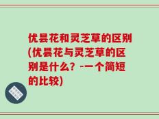优昙花和灵芝草的区别(优昙花与灵芝草的区别是什么？-一个简短的比较)