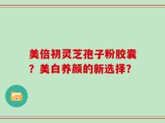 美倍初灵芝孢子粉胶囊？美白养颜的新选择？