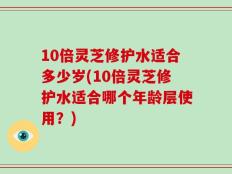 10倍灵芝修护水适合多少岁(10倍灵芝修护水适合哪个年龄层使用？)