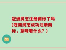 冠洲灵芝注册商标了吗(冠洲灵芝成功注册商标，意味着什么？)