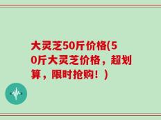 大灵芝50斤价格(50斤大灵芝价格，超划算，限时抢购！)