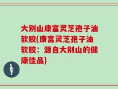 大别山康富灵芝孢子油软胶(康富灵芝孢子油软胶：源自大别山的健康佳品)