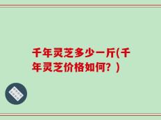 千年灵芝多少一斤(千年灵芝价格如何？)
