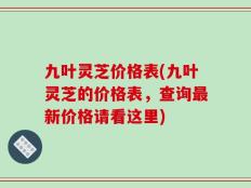 九叶灵芝价格表(九叶灵芝的价格表，查询最新价格请看这里)