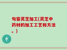 句容灵芝加工(灵芝中药材的加工工艺和方法。)