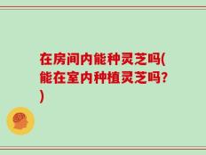 在房间内能种灵芝吗(能在室内种植灵芝吗？)