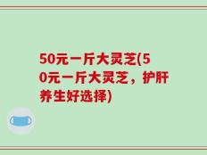 50元一斤大灵芝(50元一斤大灵芝，护肝养生好选择)