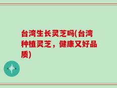 台湾生长灵芝吗(台湾种植灵芝，健康又好品质)