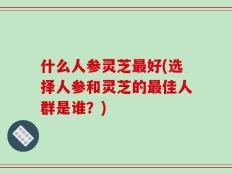 什么人参灵芝最好(选择人参和灵芝的最佳人群是谁？)