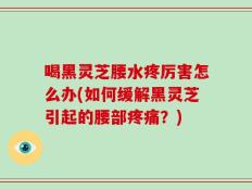 喝黑灵芝腰水疼厉害怎么办(如何缓解黑灵芝引起的腰部疼痛？)