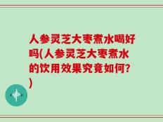 人参灵芝大枣煮水喝好吗(人参灵芝大枣煮水的饮用效果究竟如何？)