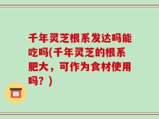 千年灵芝根系发达吗能吃吗(千年灵芝的根系肥大，可作为食材使用吗？)
