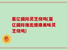 嘉亿国际灵芝烧鸡(嘉亿国际推出健康美味灵芝烧鸡)