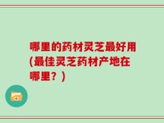 哪里的药材灵芝最好用(最佳灵芝药材产地在哪里？)