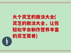 大个灵芝的做法大全(灵芝的做法大全，让你轻松学会制作营养丰富的灵芝菜肴)