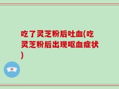 吃了灵芝粉后吐血(吃灵芝粉后出现呕血症状)