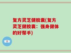 复方灵芝健胶囊(复方灵芝健胶囊：强身健体的好帮手)
