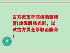 古方灵芝萃取焕颜面膜膏(焕发肌肤光彩，试试古方灵芝萃取面膜膏)