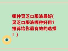 哪种灵芝口服液最好(灵芝口服液哪种好用？推荐给你最有效的选择！)