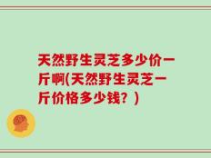 天然野生灵芝多少价一斤啊(天然野生灵芝一斤价格多少钱？)