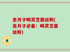 坐月子喝灵芝菌丝粉(坐月子必备：喝灵芝菌丝粉)