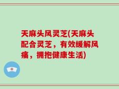 天麻头风灵芝(天麻头配合灵芝，有效缓解风痛，拥抱健康生活)