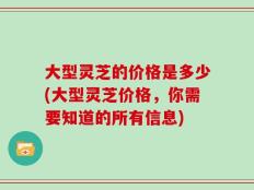 大型灵芝的价格是多少(大型灵芝价格，你需要知道的所有信息)