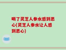 喝了灵芝人参水感到恶心(灵芝人参水让人感到恶心)