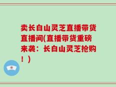 卖长白山灵芝直播带货直播间(直播带货重磅来袭：长白山灵芝抢购！)