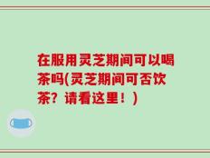 在服用灵芝期间可以喝茶吗(灵芝期间可否饮茶？请看这里！)