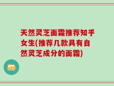 天然灵芝面霜推荐知乎女生(推荐几款具有自然灵芝成分的面霜)