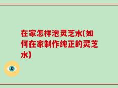 在家怎样泡灵芝水(如何在家制作纯正的灵芝水)