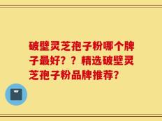 破壁灵芝孢子粉哪个牌子最好？？精选破壁灵芝孢子粉品牌推荐？