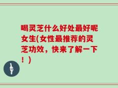 喝灵芝什么好处最好呢女生(女性最推荐的灵芝功效，快来了解一下！)
