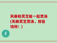 天麻和灵芝能一起煲汤(天麻灵芝煲汤，双倍功效！)