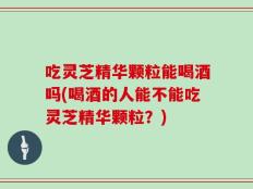 吃灵芝精华颗粒能喝酒吗(喝酒的人能不能吃灵芝精华颗粒？)