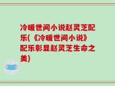冷暖世间小说赵灵芝配乐(《冷暖世间小说》配乐彰显赵灵芝生命之美)