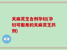 天麻灵芝合剂孕妇(孕妇可服用的天麻灵芝药剂)