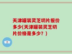 天津罐装灵芝切片报价多少(天津罐装灵芝切片价格是多少？)