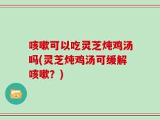 咳嗽可以吃灵芝炖鸡汤吗(灵芝炖鸡汤可缓解咳嗽？)