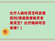 化疗人能吃灵芝吗百度百科(癌症患者能否食用灵芝？化疗期间可否食用？)