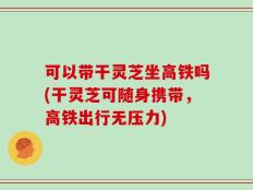 可以带干灵芝坐高铁吗(干灵芝可随身携带，高铁出行无压力)