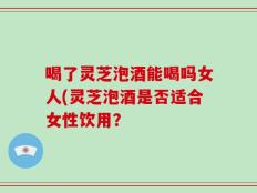 喝了灵芝泡酒能喝吗女人(灵芝泡酒是否适合女性饮用？
