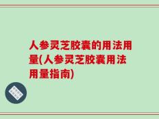 人参灵芝胶囊的用法用量(人参灵芝胶囊用法用量指南)