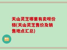 天山灵芝哪里有卖呀价格(天山灵芝售价及销售地点汇总)