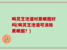 喝灵芝泡酒对黑眼圈好吗(喝灵芝泡酒可消除黑眼圈？)