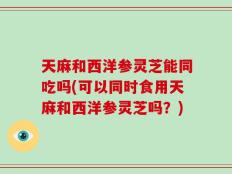 天麻和西洋参灵芝能同吃吗(可以同时食用天麻和西洋参灵芝吗？)
