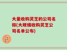 大量收购灵芝的公司名称(大规模收购灵芝公司名单公布)