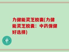 力健能灵芝胶囊(力健能灵芝胶囊：中药保健好选择)