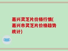 嘉兴灵芝片价格行情(嘉兴市灵芝片价格趋势统计)